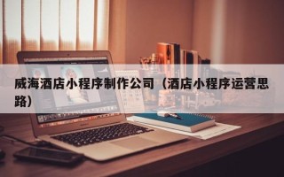 固原威海酒店小程序制作公司（酒店小程序运营思路）